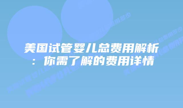 美国试管婴儿总费用解析：你需了解的费用详情