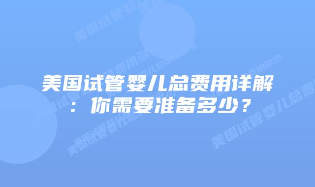 美国试管婴儿总费用详解：你需要准备多少？