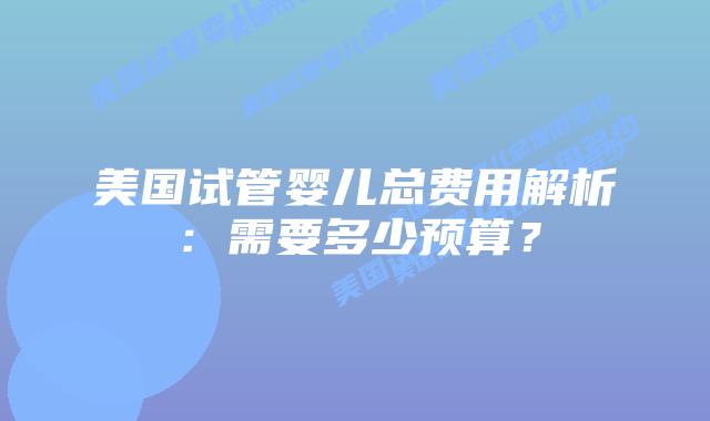 美国试管婴儿总费用解析：需要多少预算？