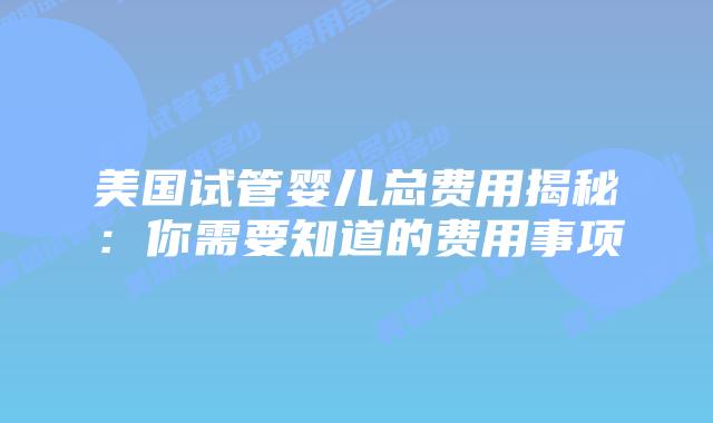 美国试管婴儿总费用揭秘：你需要知道的费用事项
