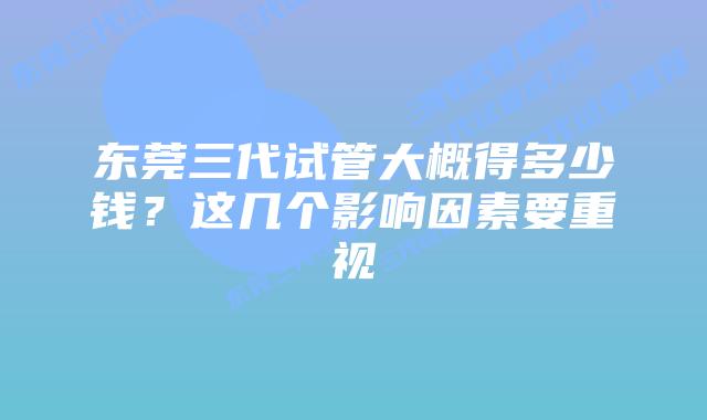 东莞三代试管大概得多少钱？这几个影响因素要重视