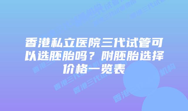 香港私立医院三代试管可以选胚胎吗？附胚胎选择价格一览表