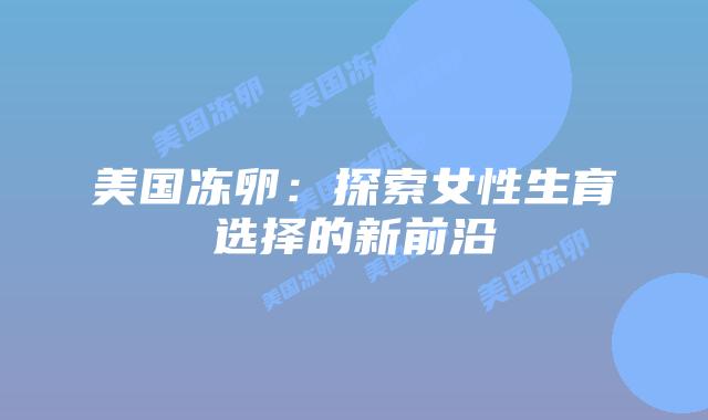 美国冻卵：探索女性生育选择的新前沿