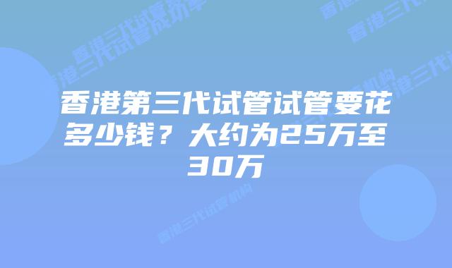 香港第三代试管试管要花多少钱？大约为25万至30万
