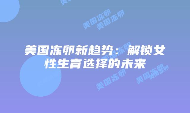 美国冻卵新趋势：解锁女性生育选择的未来
