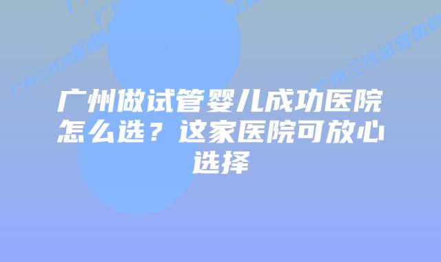 广州做试管婴儿成功医院怎么选?这家医院可放心选择