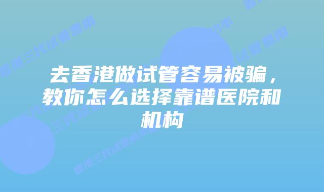 去香港做试管容易被骗，教你怎么选择靠谱医院和机构
