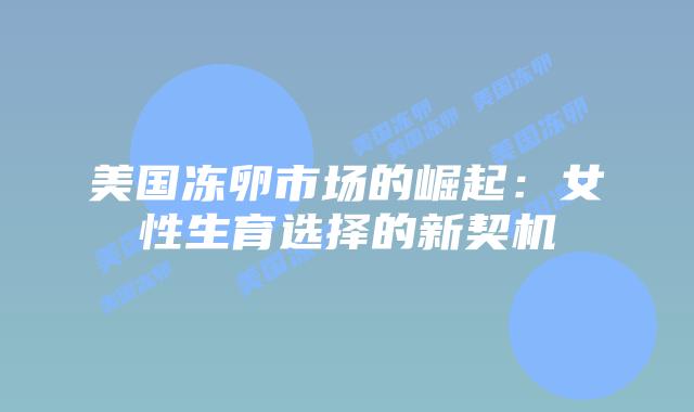 美国冻卵市场的崛起：女性生育选择的新契机