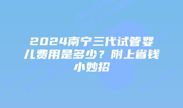 2024南宁三代试管婴儿费用是多少？附上省钱小妙招
