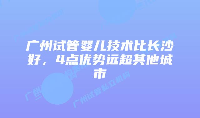 广州试管婴儿技术比长沙好，4点优势远超其他城市