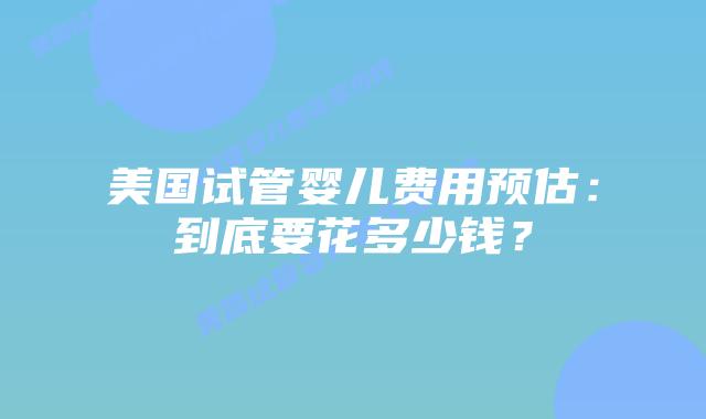 美国试管婴儿费用预估：到底要花多少钱？