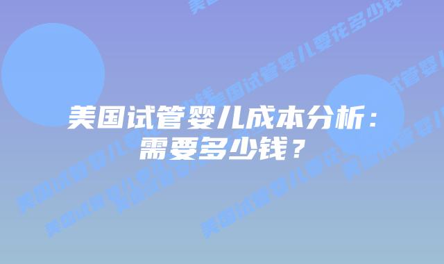 美国试管婴儿成本分析：需要多少钱？