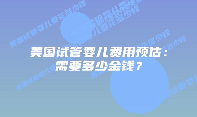 美国试管婴儿费用预估：需要多少金钱？