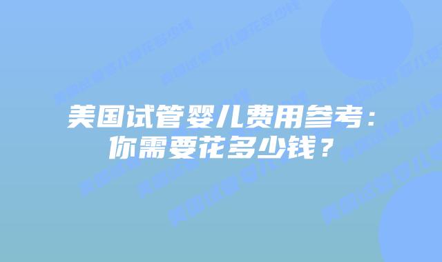 美国试管婴儿费用参考：你需要花多少钱？
