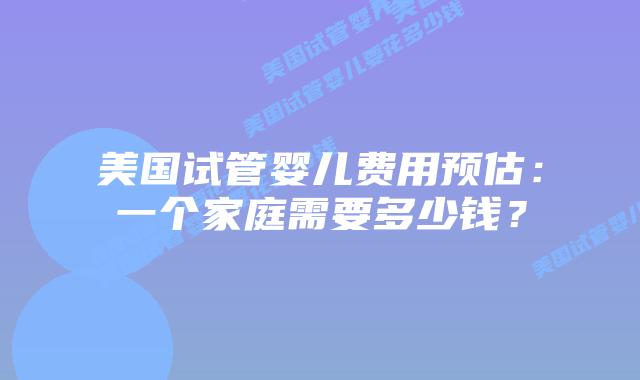 美国试管婴儿费用预估：一个家庭需要多少钱？
