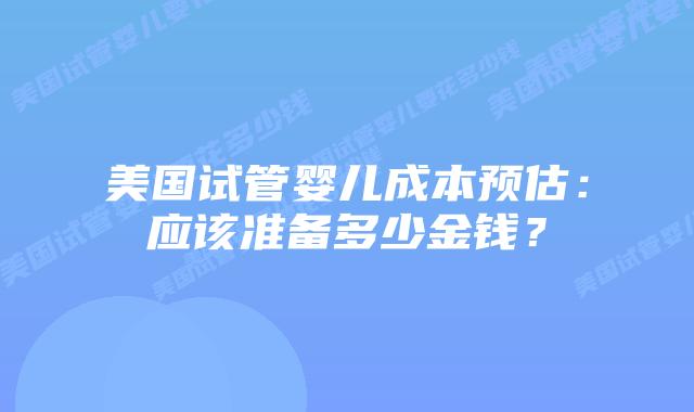 美国试管婴儿成本预估：应该准备多少金钱？