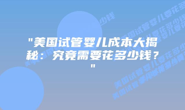 “美国试管婴儿成本大揭秘：究竟需要花多少钱？”