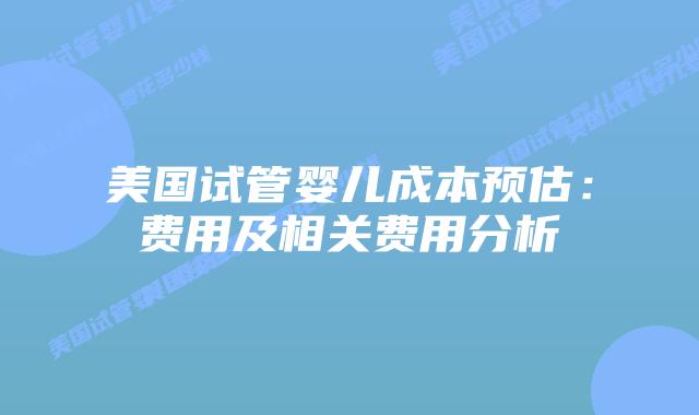 美国试管婴儿成本预估：费用及相关费用分析
