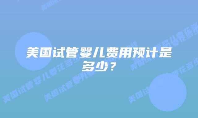 美国试管婴儿费用预计是多少？