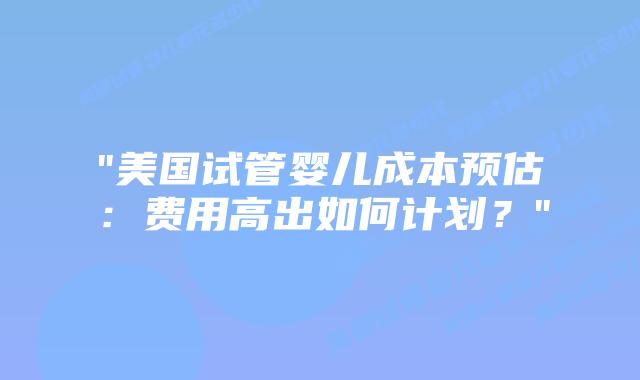 “美国试管婴儿成本预估：费用高出如何计划？”