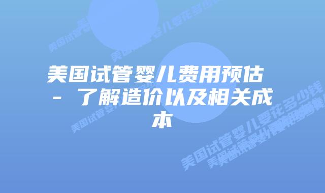 美国试管婴儿费用预估 – 了解造价以及相关成本