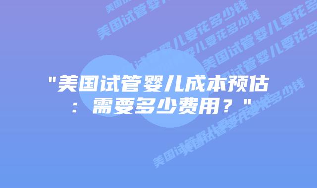 “美国试管婴儿成本预估：需要多少费用？”