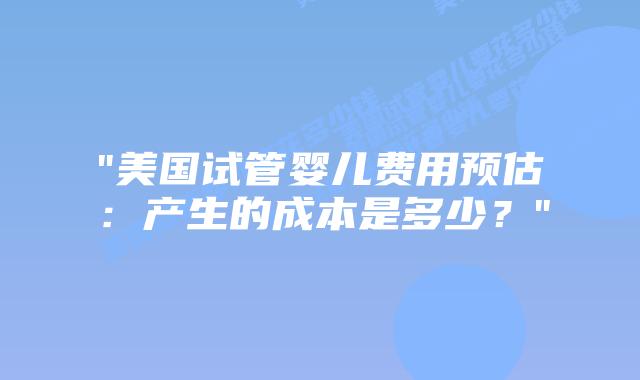“美国试管婴儿费用预估：产生的成本是多少？”