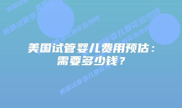 美国试管婴儿费用预估：需要多少钱？