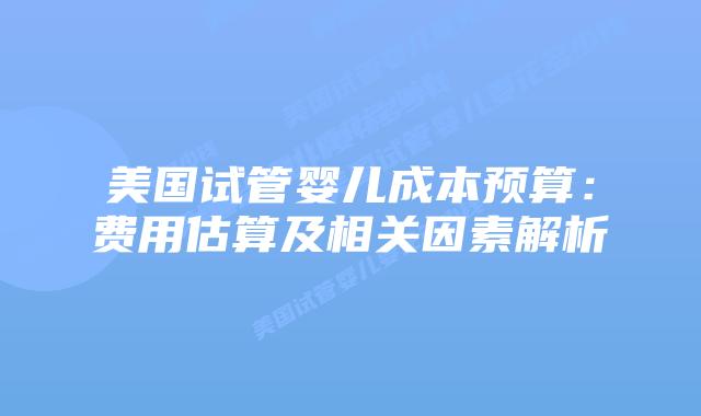 美国试管婴儿成本预算：费用估算及相关因素解析