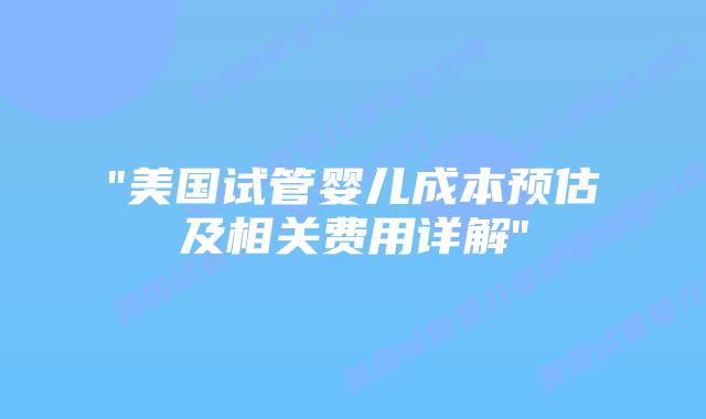 “美国试管婴儿成本预估及相关费用详解”