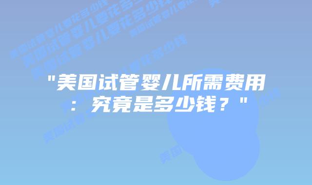 “美国试管婴儿所需费用：究竟是多少钱？”
