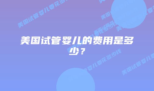 美国试管婴儿的费用是多少？