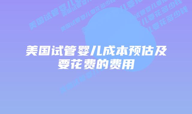 美国试管婴儿成本预估及要花费的费用