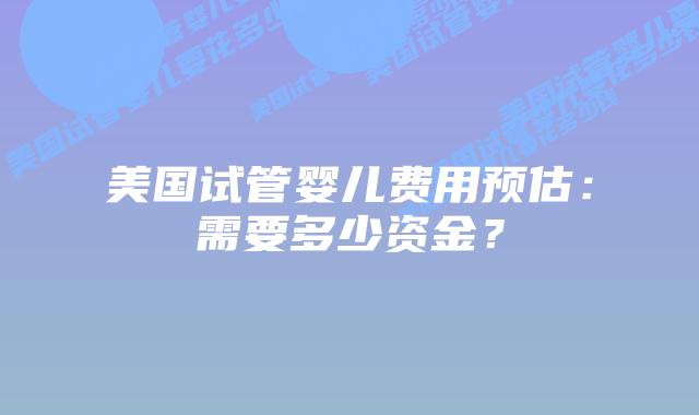 美国试管婴儿费用预估：需要多少资金？