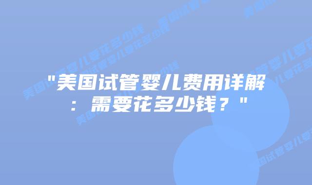 “美国试管婴儿费用详解：需要花多少钱？”