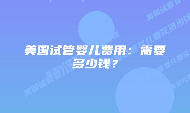 美国试管婴儿费用：需要多少钱？