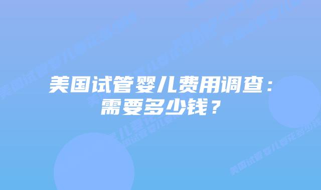 美国试管婴儿费用调查:需要多少钱?