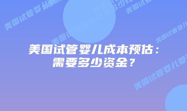 美国试管婴儿成本预估:需要多少资金?