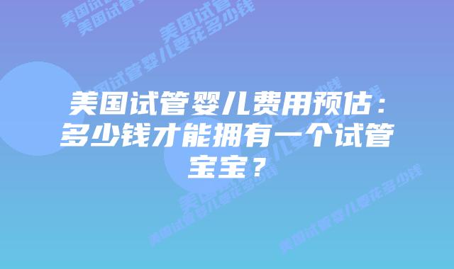 美国试管婴儿费用预估:多少钱才能拥有一个试管宝宝?