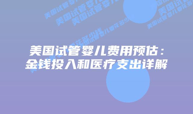 美国试管婴儿费用预估:金钱投入和医疗支出详解