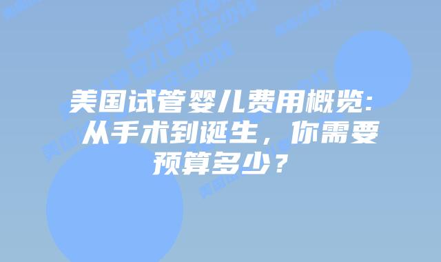 美国试管婴儿费用概览: 从手术到诞生,你需要预算多少?
