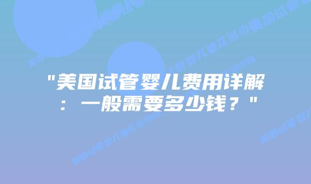 “美国试管婴儿费用详解：一般需要多少钱？”