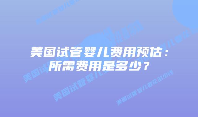 美国试管婴儿费用预估:所需费用是多少?
