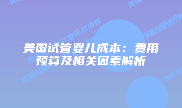 美国试管婴儿成本:费用预算及相关因素解析