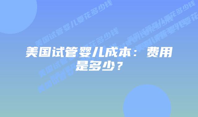 美国试管婴儿成本:费用是多少?