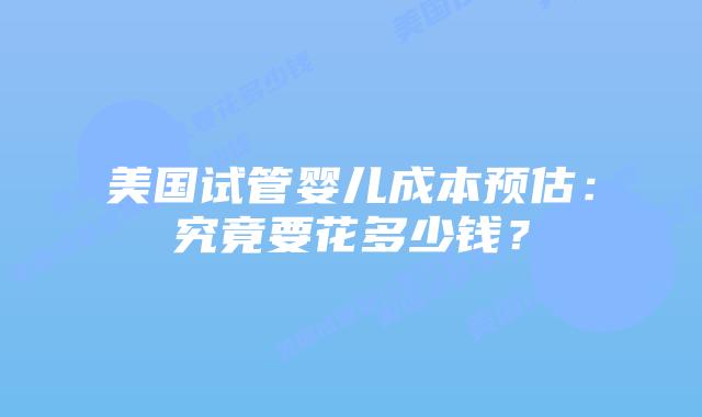 美国试管婴儿成本预估:究竟要花多少钱?