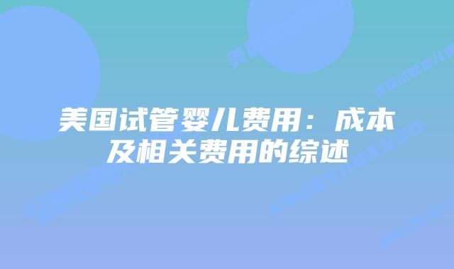 美国试管婴儿费用:成本及相关费用的综述