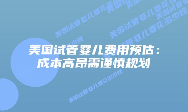 美国试管婴儿费用预估:成本高昂需谨慎规划