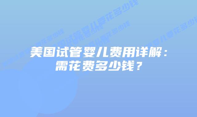 美国试管婴儿费用详解:需花费多少钱?