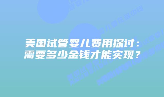 美国试管婴儿费用探讨:需要多少金钱才能实现?